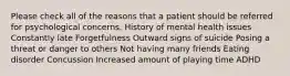 Please check all of the reasons that a patient should be referred for psychological concerns. History of mental health issues Constantly late Forgetfulness Outward signs of suicide Posing a threat or danger to others Not having many friends Eating disorder Concussion Increased amount of playing time ADHD