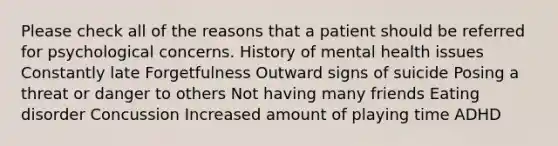 Please check all of the reasons that a patient should be referred for psychological concerns. History of mental health issues Constantly late Forgetfulness Outward signs of suicide Posing a threat or danger to others Not having many friends Eating disorder Concussion Increased amount of playing time ADHD