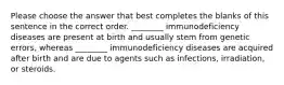 Please choose the answer that best completes the blanks of this sentence in the correct order. ________ immunodeficiency diseases are present at birth and usually stem from genetic errors, whereas ________ immunodeficiency diseases are acquired after birth and are due to agents such as infections, irradiation, or steroids.