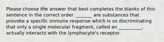 Please choose the answer that best completes the blanks of this sentence in the correct order. _______ are substances that provoke a specific immune response which is so discriminating that only a single molecular fragment, called an __________, actually interacts with the lymphocyte's receptor.