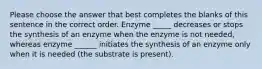 Please choose the answer that best completes the blanks of this sentence in the correct order. Enzyme _____ decreases or stops the synthesis of an enzyme when the enzyme is not needed, whereas enzyme ______ initiates the synthesis of an enzyme only when it is needed (the substrate is present).