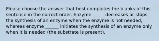 Please choose the answer that best completes the blanks of this sentence in the correct order. Enzyme _____ decreases or stops the synthesis of an enzyme when the enzyme is not needed, whereas enzyme ______ initiates the synthesis of an enzyme only when it is needed (the substrate is present).