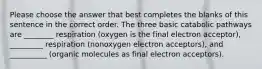 Please choose the answer that best completes the blanks of this sentence in the correct order. The three basic catabolic pathways are ________ respiration (oxygen is the final electron acceptor), _________ respiration (nonoxygen electron acceptors), and __________ (organic molecules as final electron acceptors).