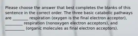 Please choose the answer that best completes the blanks of this sentence in the correct order. The three basic catabolic pathways are ________ respiration (oxygen is the final electron acceptor), _________ respiration (nonoxygen electron acceptors), and __________ (<a href='https://www.questionai.com/knowledge/kjUwUacPFG-organic-molecules' class='anchor-knowledge'>organic molecules</a> as final electron acceptors).