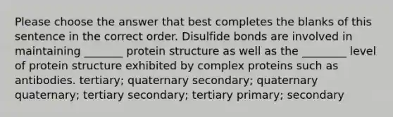 Please choose the answer that best completes the blanks of this sentence in the correct order. Disulfide bonds are involved in maintaining _______ protein structure as well as the ________ level of protein structure exhibited by complex proteins such as antibodies. tertiary; quaternary secondary; quaternary quaternary; tertiary secondary; tertiary primary; secondary