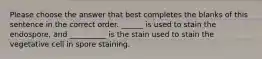 Please choose the answer that best completes the blanks of this sentence in the correct order. ______ is used to stain the endospore, and __________ is the stain used to stain the vegetative cell in spore staining.