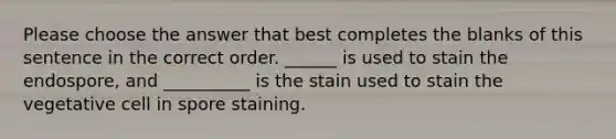 Please choose the answer that best completes the blanks of this sentence in the correct order. ______ is used to stain the endospore, and __________ is the stain used to stain the vegetative cell in spore staining.