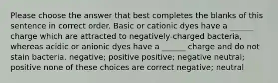 Please choose the answer that best completes the blanks of this sentence in correct order. Basic or cationic dyes have a ______ charge which are attracted to negatively-charged bacteria, whereas acidic or anionic dyes have a ______ charge and do not stain bacteria. negative; positive positive; negative neutral; positive none of these choices are correct negative; neutral