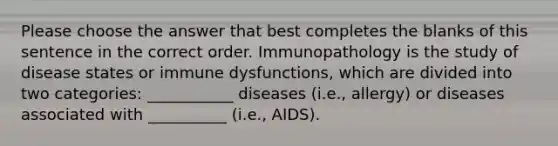 Please choose the answer that best completes the blanks of this sentence in the correct order. Immunopathology is the study of disease states or immune dysfunctions, which are divided into two categories: ___________ diseases (i.e., allergy) or diseases associated with __________ (i.e., AIDS).