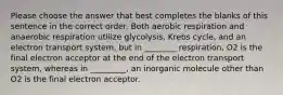 Please choose the answer that best completes the blanks of this sentence in the correct order. Both aerobic respiration and anaerobic respiration utilize glycolysis, Krebs cycle, and an electron transport system, but in ________ respiration, O2 is the final electron acceptor at the end of the electron transport system, whereas in _________, an inorganic molecule other than O2 is the final electron acceptor.