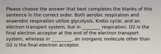 Please choose the answer that best completes the blanks of this sentence in the correct order. Both aerobic respiration and anaerobic respiration utilize glycolysis, Krebs cycle, and an electron transport system, but in ________ respiration, O2 is the final electron acceptor at the end of the electron transport system, whereas in _________, an inorganic molecule other than O2 is the final electron acceptor.