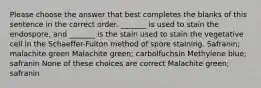 Please choose the answer that best completes the blanks of this sentence in the correct order. _______ is used to stain the endospore, and _______ is the stain used to stain the vegetative cell in the Schaeffer-Fulton method of spore staining. Safranin; malachite green Malachite green; carbolfuchsin Methylene blue; safranin None of these choices are correct Malachite green; safranin