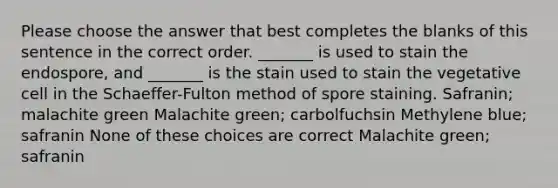 Please choose the answer that best completes the blanks of this sentence in the correct order. _______ is used to stain the endospore, and _______ is the stain used to stain the vegetative cell in the Schaeffer-Fulton method of spore staining. Safranin; malachite green Malachite green; carbolfuchsin Methylene blue; safranin None of these choices are correct Malachite green; safranin