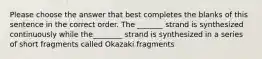 Please choose the answer that best completes the blanks of this sentence in the correct order. The _______ strand is synthesized continuously while the________ strand is synthesized in a series of short fragments called Okazaki fragments