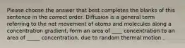 Please choose the answer that best completes the blanks of this sentence in the correct order. Diffusion is a general term referring to the net movement of atoms and molecules along a concentration gradient, form an area of ____ concentration to an area of _____ concentration, due to random thermal motion .