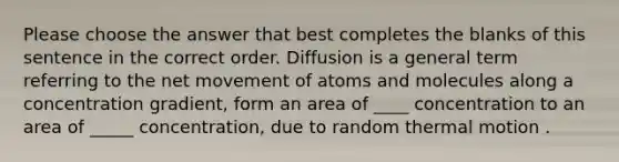 Please choose the answer that best completes the blanks of this sentence in the correct order. Diffusion is a general term referring to the net movement of atoms and molecules along a concentration gradient, form an area of ____ concentration to an area of _____ concentration, due to random thermal motion .