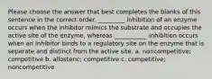 Please choose the answer that best completes the blanks of this sentence in the correct order. _________ inhibition of an enzyme occurs when the inhibitor mimics the substrate and occupies the active site of the enzyme, whereas ___________ inhibition occurs when an inhibitor binds to a regulatory site on the enzyme that is separate and distinct from the active site. a. noncompetitive; competitive b. allosteric; competitive c. competitive; noncompetitive