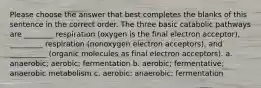 Please choose the answer that best completes the blanks of this sentence in the correct order. The three basic catabolic pathways are ________ respiration (oxygen is the final electron acceptor), _________ respiration (nonoxygen electron acceptors), and __________ (organic molecules as final electron acceptors). a. anaerobic; aerobic; fermentation b. aerobic; fermentative; anaerobic metabolism c. aerobic; anaerobic; fermentation