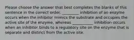 Please choose the answer that best completes the blanks of this sentence in the correct order. _________ inhibition of an enzyme occurs when the inhibitor mimics the substrate and occupies the active site of the enzyme, whereas ___________ inhibition occurs when an inhibitor binds to a regulatory site on the enzyme that is separate and distinct from the active site.