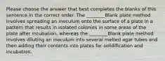 Please choose the answer that best completes the blanks of this sentence in the correct order. The ________Blank plate method involves spreading an inoculum onto the surface of a plate in a pattern that results in isolated colonies in some areas of the plate after incubation, whereas the ________Blank plate method involves diluting an inoculum into several melted agar tubes and then adding their contents into plates for solidification and incubation.