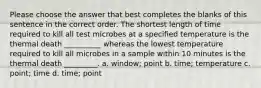 Please choose the answer that best completes the blanks of this sentence in the correct order. The shortest length of time required to kill all test microbes at a specified temperature is the thermal death __________ whereas the lowest temperature required to kill all microbes in a sample within 10 minutes is the thermal death _________. a. window; point b. time; temperature c. point; time d. time; point