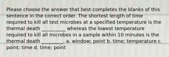 Please choose the answer that best completes the blanks of this sentence in the correct order. The shortest length of time required to kill all test microbes at a specified temperature is the thermal death __________ whereas the lowest temperature required to kill all microbes in a sample within 10 minutes is the thermal death _________. a. window; point b. time; temperature c. point; time d. time; point