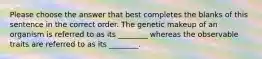 Please choose the answer that best completes the blanks of this sentence in the correct order. The genetic makeup of an organism is referred to as its ________ whereas the observable traits are referred to as its ________.