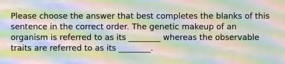 Please choose the answer that best completes the blanks of this sentence in the correct order. The genetic makeup of an organism is referred to as its ________ whereas the observable traits are referred to as its ________.