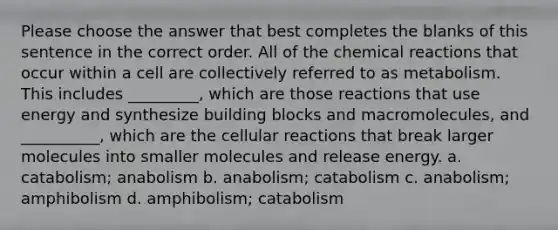 Please choose the answer that best completes the blanks of this sentence in the correct order. All of the <a href='https://www.questionai.com/knowledge/kc6NTom4Ep-chemical-reactions' class='anchor-knowledge'>chemical reactions</a> that occur within a cell are collectively referred to as metabolism. This includes _________, which are those reactions that use energy and synthesize building blocks and macromolecules, and __________, which are the cellular reactions that break larger molecules into smaller molecules and release energy. a. catabolism; anabolism b. anabolism; catabolism c. anabolism; amphibolism d. amphibolism; catabolism