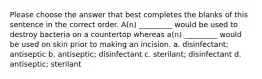 Please choose the answer that best completes the blanks of this sentence in the correct order. A(n) _________ would be used to destroy bacteria on a countertop whereas a(n) _________ would be used on skin prior to making an incision. a. disinfectant; antiseptic b. antiseptic; disinfectant c. sterilant; disinfectant d. antiseptic; sterilant