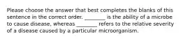 Please choose the answer that best completes the blanks of this sentence in the correct order. ________ is the ability of a microbe to cause disease, whereas ________ refers to the relative severity of a disease caused by a particular microorganism.