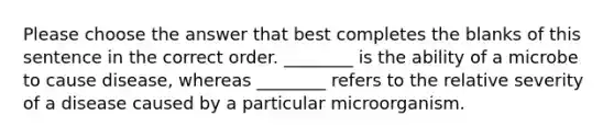 Please choose the answer that best completes the blanks of this sentence in the correct order. ________ is the ability of a microbe to cause disease, whereas ________ refers to the relative severity of a disease caused by a particular microorganism.