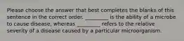 Please choose the answer that best completes the blanks of this sentence in the correct order. _________ is the ability of a microbe to cause disease, whereas _________ refers to the relative severity of a disease caused by a particular microorganism.