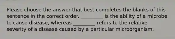 Please choose the answer that best completes the blanks of this sentence in the correct order. _________ is the ability of a microbe to cause disease, whereas _________ refers to the relative severity of a disease caused by a particular microorganism.