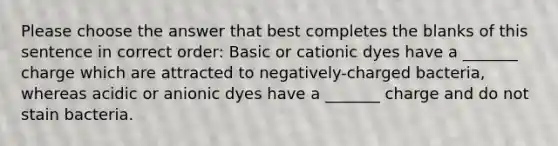 Please choose the answer that best completes the blanks of this sentence in correct order: Basic or cationic dyes have a _______ charge which are attracted to negatively-charged bacteria, whereas acidic or anionic dyes have a _______ charge and do not stain bacteria.