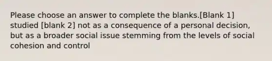 Please choose an answer to complete the blanks.[Blank 1] studied [blank 2] not as a consequence of a personal decision, but as a broader social issue stemming from the levels of social cohesion and control