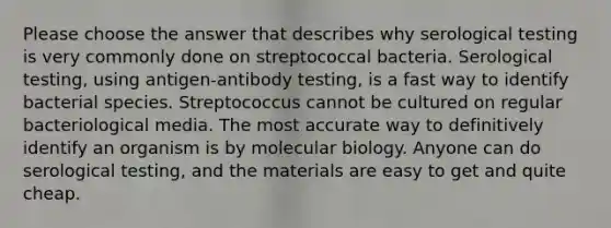 Please choose the answer that describes why serological testing is very commonly done on streptococcal bacteria. Serological testing, using antigen-antibody testing, is a fast way to identify bacterial species. Streptococcus cannot be cultured on regular bacteriological media. The most accurate way to definitively identify an organism is by molecular biology. Anyone can do serological testing, and the materials are easy to get and quite cheap.