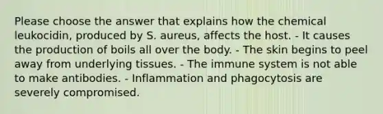 Please choose the answer that explains how the chemical leukocidin, produced by S. aureus, affects the host. - It causes the production of boils all over the body. - The skin begins to peel away from underlying tissues. - The immune system is not able to make antibodies. - Inflammation and phagocytosis are severely compromised.