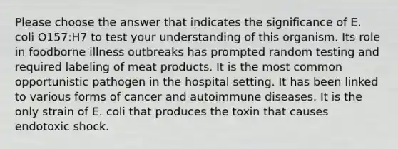 Please choose the answer that indicates the significance of E. coli O157:H7 to test your understanding of this organism. Its role in foodborne illness outbreaks has prompted random testing and required labeling of meat products. It is the most common opportunistic pathogen in the hospital setting. It has been linked to various forms of cancer and autoimmune diseases. It is the only strain of E. coli that produces the toxin that causes endotoxic shock.