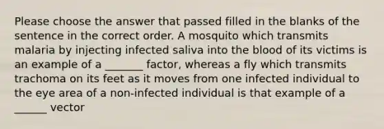 Please choose the answer that passed filled in the blanks of the sentence in the correct order. A mosquito which transmits malaria by injecting infected saliva into the blood of its victims is an example of a _______ factor, whereas a fly which transmits trachoma on its feet as it moves from one infected individual to the eye area of a non-infected individual is that example of a ______ vector