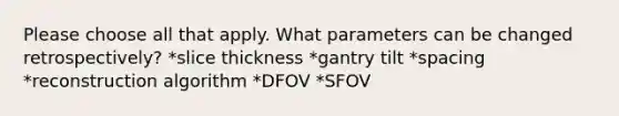 Please choose all that apply. What parameters can be changed retrospectively? *slice thickness *gantry tilt *spacing *reconstruction algorithm *DFOV *SFOV