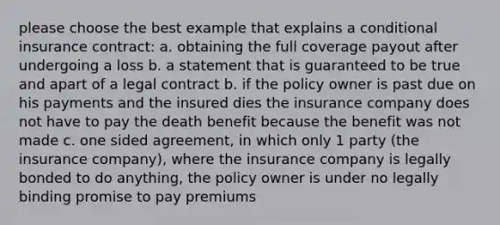 please choose the best example that explains a conditional insurance contract: a. obtaining the full coverage payout after undergoing a loss b. a statement that is guaranteed to be true and apart of a legal contract b. if the policy owner is past due on his payments and the insured dies the insurance company does not have to pay the death benefit because the benefit was not made c. one sided agreement, in which only 1 party (the insurance company), where the insurance company is legally bonded to do anything, the policy owner is under no legally binding promise to pay premiums