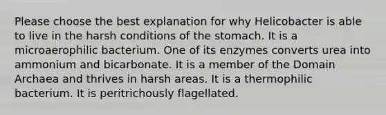 Please choose the best explanation for why Helicobacter is able to live in the harsh conditions of the stomach. It is a microaerophilic bacterium. One of its enzymes converts urea into ammonium and bicarbonate. It is a member of the Domain Archaea and thrives in harsh areas. It is a thermophilic bacterium. It is peritrichously flagellated.