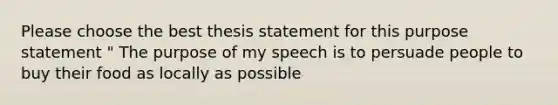 Please choose the best thesis statement for this purpose statement " The purpose of my speech is to persuade people to buy their food as locally as possible