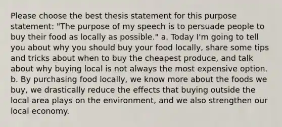 Please choose the best thesis statement for this purpose statement: "The purpose of my speech is to persuade people to buy their food as locally as possible." a. Today I'm going to tell you about why you should buy your food locally, share some tips and tricks about when to buy the cheapest produce, and talk about why buying local is not always the most expensive option. b. By purchasing food locally, we know more about the foods we buy, we drastically reduce the effects that buying outside the local area plays on the environment, and we also strengthen our local economy.