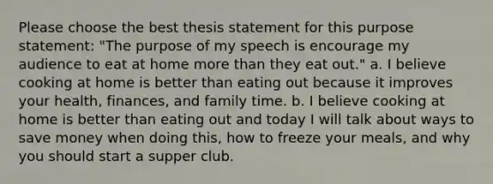 Please choose the best thesis statement for this purpose statement: "The purpose of my speech is encourage my audience to eat at home more than they eat out." a. I believe cooking at home is better than eating out because it improves your health, finances, and family time. b. I believe cooking at home is better than eating out and today I will talk about ways to save money when doing this, how to freeze your meals, and why you should start a supper club.