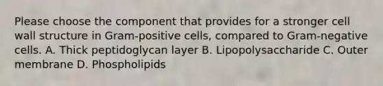 Please choose the component that provides for a stronger cell wall structure in Gram-positive cells, compared to Gram-negative cells. A. Thick peptidoglycan layer B. Lipopolysaccharide C. Outer membrane D. Phospholipids