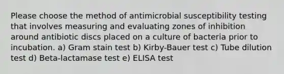 Please choose the method of antimicrobial susceptibility testing that involves measuring and evaluating zones of inhibition around antibiotic discs placed on a culture of bacteria prior to incubation. a) Gram stain test b) Kirby-Bauer test c) Tube dilution test d) Beta-lactamase test e) ELISA test