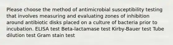 Please choose the method of antimicrobial susceptibility testing that involves measuring and evaluating zones of inhibition around antibiotic disks placed on a culture of bacteria prior to incubation. ELISA test Beta-lactamase test Kirby-Bauer test Tube dilution test Gram stain test