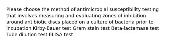 Please choose the method of antimicrobial susceptibility testing that involves measuring and evaluating zones of inhibition around antibiotic discs placed on a culture of bacteria prior to incubation Kirby-Bauer test Gram stain test Beta-lactamase test Tube dilution test ELISA test